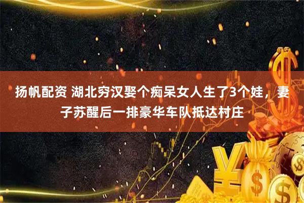 扬帆配资 湖北穷汉娶个痴呆女人生了3个娃，妻子苏醒后一排豪华车队抵达村庄