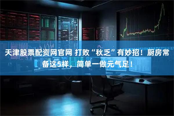 天津股票配资网官网 打败“秋乏”有妙招！厨房常备这5样，简单一做元气足！