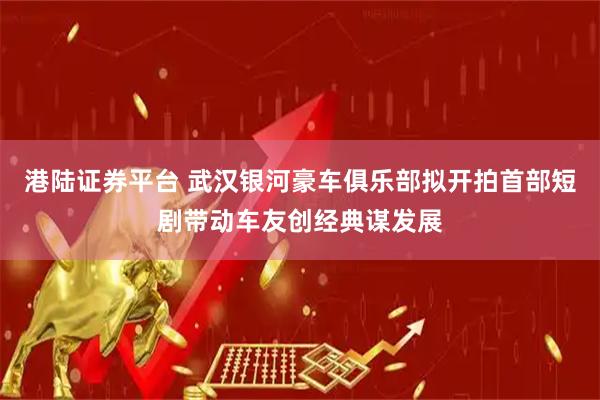 港陆证券平台 武汉银河豪车俱乐部拟开拍首部短剧带动车友创经典谋发展