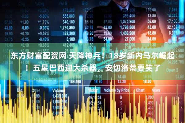 东方财富配资网 天降神兵！18岁新内马尔崛起！五星巴西迎大杀器，安切洛蒂要笑了