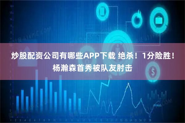 炒股配资公司有哪些APP下载 绝杀！1分险胜！杨瀚森首秀被队友肘击