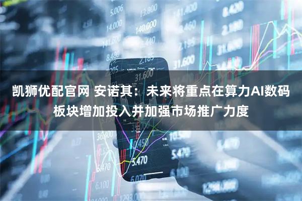 凯狮优配官网 安诺其：未来将重点在算力AI数码板块增加投入并加强市场推广力度