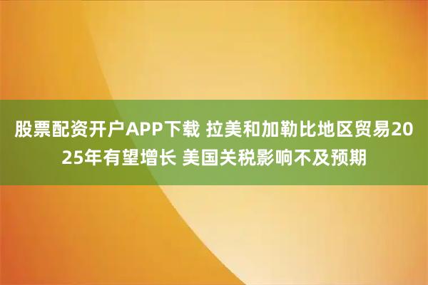 股票配资开户APP下载 拉美和加勒比地区贸易2025年有望增长 美国关税影响不及预期