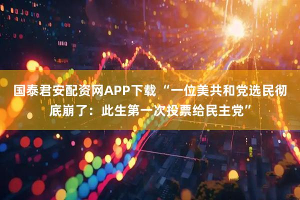 国泰君安配资网APP下载 “一位美共和党选民彻底崩了：此生第一次投票给民主党”