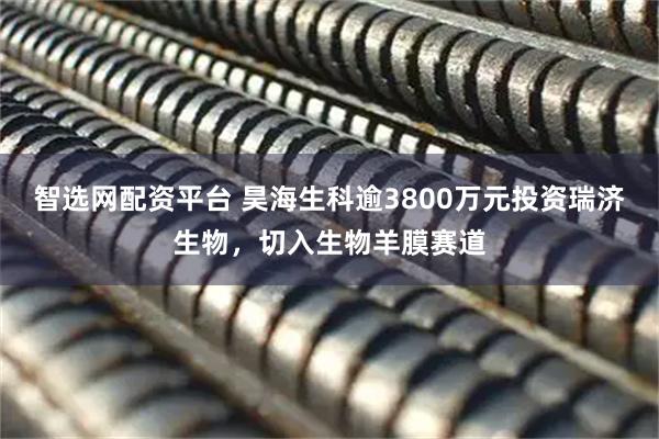智选网配资平台 昊海生科逾3800万元投资瑞济生物，切入生物羊膜赛道