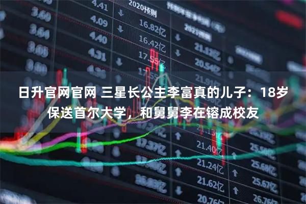 日升官网官网 三星长公主李富真的儿子：18岁保送首尔大学，和舅舅李在镕成校友