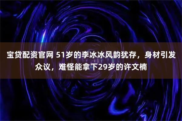 宝贷配资官网 51岁的李冰冰风韵犹存，身材引发众议，难怪能拿下29岁的许文楠